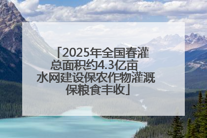 2025年全国春灌总面积约4.3亿亩 水网建设保农作物灌溉 保粮食丰收