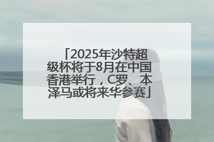2025年沙特超级杯将于8月在中国香港举行，C罗、本泽马或将来华参赛