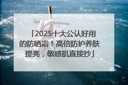 2025十大公认好用的防晒霜！高倍防护养肤提亮，敏感肌直接抄