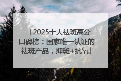 2025十大祛斑高分口碑榜：国家唯一认证的祛斑产品，抑斑+抗氧