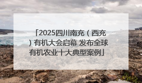 2025四川南充（西充）有机大会启幕 发布全球有机农业十大典型案例