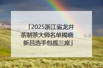 2025浙江省龙井茶制茶大师名单揭晓 新昌选手包揽三席