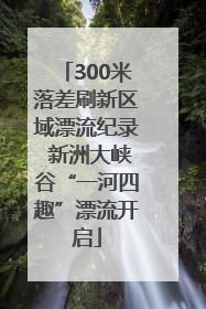 300米落差刷新区域漂流纪录 新洲大峡谷“一河四趣”漂流开启