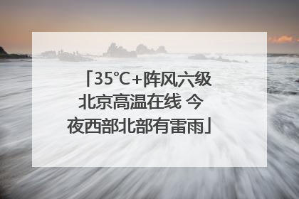 35℃+阵风六级 北京高温在线 今夜西部北部有雷雨