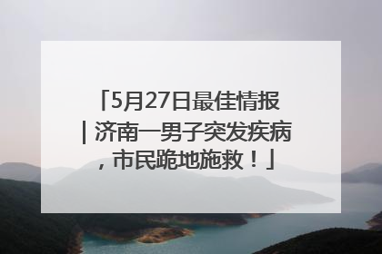 5月27日最佳情报｜济南一男子突发疾病，市民跪地施救！