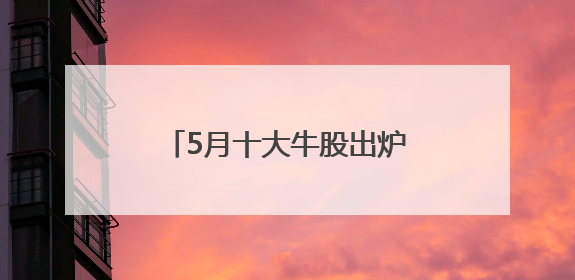5月十大牛股出炉：中邮科技逾157%涨幅问鼎榜首