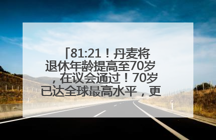 81:21！丹麦将退休年龄提高至70岁，在议会通过！70岁已达全球最高水平，更多国家或将逐步跟进