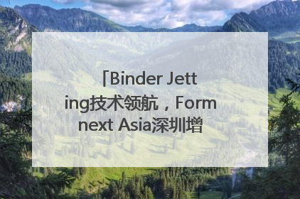 Binder Jetting技术领航，Formnext Asia深圳增材展解锁产业新动能