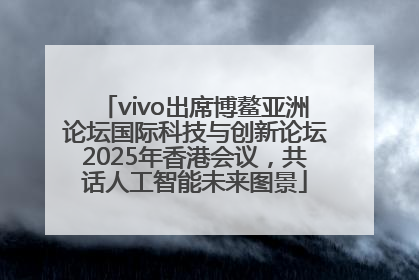 vivo出席博鳌亚洲论坛国际科技与创新论坛2025年香港会议，共话人工智能未来图景